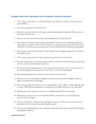 Sample Interview Questions for Academic Library Positions

   1. Tell us about a time when you showed initiative and went above and beyond your normal
      responsibilities.

   2. How did you prepare for this interview?

   3. Describe a situation where you changed a particular procedure or practice. What was it and
      what steps did you take?

   4. How do you stay current with trends and developments in the profession?

   5. The Library's vision for its new website may differ from the vision of Marketing and other
      stakeholders on campus. How will you balance the competing needs and visions invested in
      this project, and achieve the necessary buy-in across administrations and other stakeholders?

   6. Tell us about a time when you had to work through some workplace negativity or conflict to
      accomplish a task.

   7. Tell us about a time when you had to deal with a patron/client service issue.

   8. Describe a classroom or teaching situation which you felt went well; what made it successful,
      and what did you learn from the experience.

   9. On the basis of the information you have received about this job so far, what do you see as
      the major challenges of this position? How will you meet those challenges?

   10. What skills/aptitudes do you think are most critical to this position?

   11. What do you see as the primary challenges of this position and what strategies would you
       apply to overcome these challenges?

   12. Give us an example of a project that you managed from start to finish. What challenges did
       you face? What project management strategies did you apply? What were the outcomes?

   13. Drawing from past experience, how are you uniquely qualified for this position?

   14. What future trends do you see for academic libraries, and how do you personally keep
       abreast of these changes?

   15. How do you identify which goals are appropriate for you to achieve in your job, and once
       identified, how do you go about achieving these goals?

   16. How can an academic library with a restricted budget best meet the research needs of faculty
       and graduate students?

Updated April 2012
 