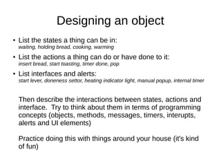 Designing an object
●   List the states a thing can be in:
    waiting, holding bread, cooking, warming
●   List the actions a thing can do or have done to it:
    insert bread, start toasting, timer done, pop
●   List interfaces and alerts:
    start lever, doneness settor, heating indicator light, manual popup, internal timer


    Then describe the interactions between states, actions and
    interface. Try to think about them in terms of programming
    concepts (objects, methods, messages, timers, interupts,
    alerts and UI elements)

    Practice doing this with things around your house (it's kind
    of fun)
 