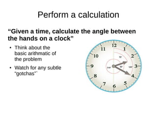 Perform a calculation
“Given a time, calculate the angle between
the hands on a clock”
●   Think about the
    basic arithmatic of
    the problem
●   Watch for any subtle
    “gotchas”`
 
