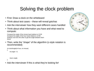 Solving the clock problem
●   First: Draw a clock on the whiteboard
●   Think about test cases – these will reveal gotchas
●   Ask the interviewer how they want different cases handled
●   Think about what information you have and what need to
    compute:
    Compute the angle of the minute hand relative to 12:00
    Compute the angle of the hour hand relative to 12:00
    Subtract one from the other to get the angle between them
    Done!

●   Then, write the “shape” of the algorithm (c-style notation is
    recommended)
    int clockAngle(int hour, int minute)
    {
         int angle = 0;



        return angle;
    }

●   Ask the interviewer if this is what they're looking for!
 