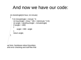 And now we have our code:
    int clockAngle(int hour, int minute)
    {
         int minuteAngle = minute * 6
         int hourAngle = (hour * 30) + int(minute * 0.5)
         int angle = abs(hourAngle – minuteAngle)
         if (angle > 180)
         {
              angle = 360 - angle
         }
         return angle;
    }




up here, handwave about boundary
and error checking and stuff like that
 
