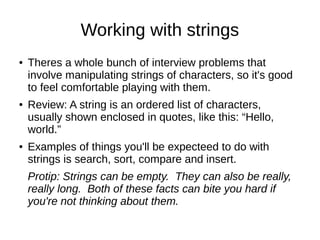 Working with strings
●   Theres a whole bunch of interview problems that
    involve manipulating strings of characters, so it's good
    to feel comfortable playing with them.
●   Review: A string is an ordered list of characters,
    usually shown enclosed in quotes, like this: “Hello,
    world.”
●   Examples of things you'll be expecteed to do with
    strings is search, sort, compare and insert.
    Protip: Strings can be empty. They can also be really,
    really long. Both of these facts can bite you hard if
    you're not thinking about them.
 