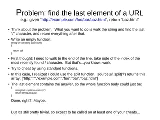 Problem: find the last element of a URL
                e.g.: given “http://example.com/foo/bar/baz.html“, return “baz.html”

●   Think about the problem. What you want to do is walk the string and find the last
    “/” character, and return everything after that.
●   Write an empty function:
    string urlTail(string sourceUrl)
    {

        return tail
    }

●   First thought: I need to walk to the end of the line, take note of the index of the
    most recently found / character. But that's...you know...work.
●   Try to cheat by using standard functions.
●   In this case, I realized I could use the split function. sourceUrl.split('/') returns this
    array: [“http:”,””,”example.com”,”foo”,”bar”,”baz.html”]
●   The last element contains the answer, so the whole function body could just be:
    {
          stringList = split(sourceUrl,'/');
          return stringList.Last
    }

    Done, right? Maybe.


    But it's still pretty trivial, so expect to be called on at least one of your cheats...
 