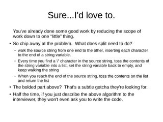 Sure...I'd love to.
    You've already done some good work by reducing the scope of
    work down to one “little” thing.
●   So chip away at the problem. What does split need to do?
    –   walk the source string from one end to the other, inserting each character
        to the end of a string variable.
    –   Every time you find a '/' character in the source string, toss the contents of
        the string variable into a list, set the string variable back to empty, and
        keep walking the string
    –   When you reach the end of the source string, toss the contents on the list
        and return the list
●   The bolded part above? That's a subtle gotcha they're looking for.
●   Half the time, if you just describe the above algorithm to the
    interviewer, they won't even ask you to write the code.
 