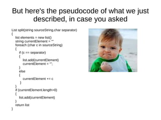 But here's the pseudocode of what we just
      described, in case you asked
List split(string sourceString,char separator)
{
   list elements = new list()
   string currentElement = “”
   foreach (char c in sourceString)
   {                                             `
       if (c == separator)
       {
           list.add(currentElement)
           currentElement = “”;
       }
       else
       {
           currentElement += c
        }
   }
   if (currentElement.length>0)
   {
       list.add(currentElement)
   }
   return list
}
 