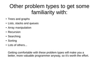 Other problem types to get some
              familiarity with:
●   Trees and graphs
●   Lists, stacks and queues
●   Array manipulation
●   Recursion
●   Searching
●   Sorting
●   Lots of others...

    Getting comfortable with these problem types will make you a
    better, more valuable programmer anyway, so it's worth the effort.
 
