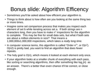 Bonus slide: Algorithm Efficency
●   Sometimes you'll be asked about how efficient your algorithm is.
●   Things to think about is how often are you looking at the same thing two
    or more times.
●   Imagine some set comparison process that makes you inspect each
    element of set b while iterating across set a. If both strings are n
    characters long, then you have to make n2 inspections for the algorithm
    to complete. This may be fine for small data sets, but what if both sets
    are about a million elements in size? That means a
    1,000,000x1,000,000 inspections, which takes a really long time.
●
    In computer science terms, this algorithm is called “Order n 2”, or O(n2).
    O(n2) is pretty bad, you want to find an algorithm that does fewer
    repeats.
●   The holy grail is O(n), which means it looked at each element only once.
●   If your algorithm looks at a smaller chunk of everything with each pass,
    like sorting or searching algorithms, then offer something like log 2(n) as
    an answer. There's a better than even chance it'll be correct, or close
    enough.
 