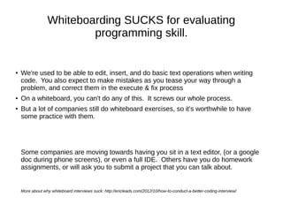 Whiteboarding SUCKS for evaluating
                         programming skill.


●   We're used to be able to edit, insert, and do basic text operations when writing
    code. You also expect to make mistakes as you tease your way through a
    problem, and correct them in the execute & fix process
●   On a whiteboard, you can't do any of this. It screws our whole process.
●
    But a lot of companies still do whiteboard exercises, so it's worthwhile to have
    some practice with them.




    Some companies are moving towards having you sit in a text editor, (or a google
    doc during phone screens), or even a full IDE. Others have you do homework
    assignments, or will ask you to submit a project that you can talk about.


    More about why whiteboard interviews suck: http://ericleads.com/2012/10/how-to-conduct-a-better-coding-interview/
 
