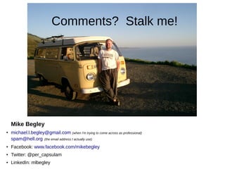 Comments? Stalk me!




    Mike Begley
●   michael.l.begley@gmail.com (when I'm trying to come across as professional)
    spam@hell.org (the email address I actually use)
●   Facebook: www.facebook.com/mikebegley
●   Twitter: @per_capsulam
●   LinkedIn: mlbegley
 