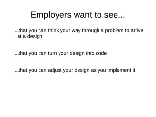 Employers want to see...
...that you can think your way through a problem to arrive
  at a design


...that you can turn your design into code


...that you can adjust your design as you implement it
 