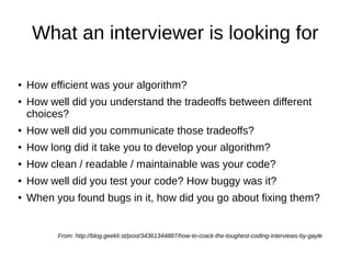 What an interviewer is looking for

●   How efficient was your algorithm?
●   How well did you understand the tradeoffs between different
    choices?
●   How well did you communicate those tradeoffs?
●   How long did it take you to develop your algorithm?
●   How clean / readable / maintainable was your code?
●   How well did you test your code? How buggy was it?
●   When you found bugs in it, how did you go about fixing them?


          From: http://blog.geekli.st/post/34361344887/how-to-crack-the-toughest-coding-interviews-by-gayle
 
