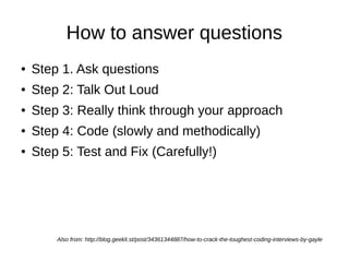 How to answer questions
●   Step 1. Ask questions
●   Step 2: Talk Out Loud
●   Step 3: Really think through your approach
●   Step 4: Code (slowly and methodically)
●   Step 5: Test and Fix (Carefully!)




        Also from: http://blog.geekli.st/post/34361344887/how-to-crack-the-toughest-coding-interviews-by-gayle
 