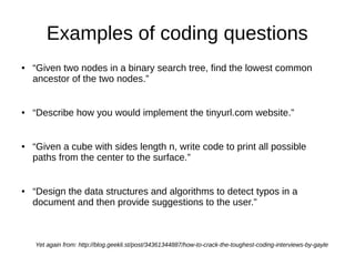 Examples of coding questions
●   “Given two nodes in a binary search tree, find the lowest common
    ancestor of the two nodes.”


●   “Describe how you would implement the tinyurl.com website.”


●   “Given a cube with sides length n, write code to print all possible
    paths from the center to the surface.”


●   “Design the data structures and algorithms to detect typos in a
    document and then provide suggestions to the user.”



    Yet again from: http://blog.geekli.st/post/34361344887/how-to-crack-the-toughest-coding-interviews-by-gayle
 
