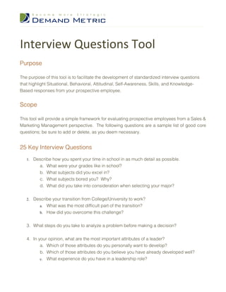 Interview Questions Tool
Purpose

The purpose of this tool is to facilitate the development of standardized interview questions
that highlight Situational, Behavioral, Attitudinal, Self-Awareness, Skills, and Knowledge-
Based responses from your prospective employee.


Scope

This tool will provide a simple framework for evaluating prospective employees from a Sales &
Marketing Management perspective. The following questions are a sample list of good core
questions; be sure to add or delete, as you deem necessary.


25 Key Interview Questions
   1.   Describe how you spent your time in school in as much detail as possible.
          a. What were your grades like in school?
          b. What subjects did you excel in?
          c. What subjects bored you? Why?
          d. What did you take into consideration when selecting your major?


   2.   Describe your transition from College/University to work?
          a. What was the most difficult part of the transition?
          b. How did you overcome this challenge?


   3. What steps do you take to analyze a problem before making a decision?


   4. In your opinion, what are the most important attributes of a leader?
          a. Which of those attributes do you personally want to develop?
          b. Which of those attributes do you believe you have already developed well?
          c. What experience do you have in a leadership role?
 