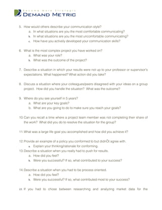 5. How would others describe your communication style?
     a. In what situations are you the most comfortable communicating?
     b. In what situations are you the most uncomfortable communicating?
     c. How have you actively developed your communication skills?


6. What is the most complex project you have worked on?
     a. What was your role?
     b. What was the outcome of the project?


7. Describe a situation in which your results were not up to your professor or supervisor's
   expectations. What happened? What action did you take?


8. Discuss a situation where your colleagues/peers disagreed with your ideas on a group
   project. How did you handle the situation? What was the outcome?


9. Where do you see yourself in 5 years?
     a. What are your key goals?
     b. What are you going to do to make sure you reach your goals?


10. Can you recall a time where a project team member was not completing their share of
    the work? What did you do to resolve the situation for the group?


11. What was a large life goal you accomplished and how did you achieve it?


12. Provide an example of a policy you conformed to but didn’t agree with.
       a. Explain your thinking/rationale for conforming.
13. Describe a situation when you really had to push for results.
       a. How did you feel?
       b. Were you successful? If so, what contributed to your success?


14. Describe a situation when you had to be process oriented.
      a. How did you feel?
      b. Were you successful? If so, what contributed most to your success?


15. If you had to chose between researching and analyzing market data for the
 