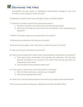 President’s new pet project, or developing implementation strategy for your Vice
   President, which would you chose and why?


16. Describe a situation where you used logic to solve a complex problem.


17. Would you consider yourself to be a persuasive person?
      a. Provide an example of situation where you had to be persuasive.
      b. What were the things you had to take into consideration when developing your
          approach?


18. What is the salary range you are expecting for this position?


19. What previous experience will help you do this job?


20. Do you have any gaps in your skills that you need to focus on for this job?


21. How much do you know about our business?


22. Have you ever worked with a team where the personalities involved were very diverse?
       a. Think about those personalities and describe their behaviors. How did each
          behavior contribute to the success of the team? How did they pull down the
          effectiveness of the team?
       b. How did each of these behaviors affect you?


23. In you opinion, what are the most critical skills of a manager?
       a. Which of these skills do you consider your strengths?
       b. How did you develop these skills?


24. What is your next educational objective and what do you expect achieve afterwards?


25. Do you see yourself as being very independent and self-motivated? Why?
 