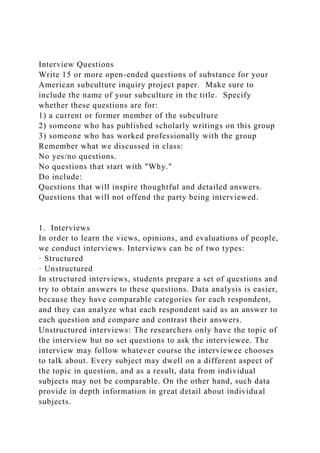 Interview Questions
Write 15 or more open-ended questions of substance for your
American subculture inquiry project paper. Make sure to
include the name of your subculture in the title. Specify
whether these questions are for:
1) a current or former member of the subculture
2) someone who has published scholarly writings on this group
3) someone who has worked professionally with the group
Remember what we discussed in class:
No yes/no questions.
No questions that start with "Why."
Do include:
Questions that will inspire thoughtful and detailed answers.
Questions that will not offend the party being interviewed.
1. Interviews
In order to learn the views, opinions, and evaluations of people,
we conduct interviews. Interviews can be of two types:
· Structured
· Unstructured
In structured interviews, students prepare a set of questions and
try to obtain answers to these questions. Data analysis is easier,
because they have comparable categories for each respondent,
and they can analyze what each respondent said as an answer to
each question and compare and contrast their answers.
Unstructured interviews: The researchers only have the topic of
the interview but no set questions to ask the interviewee. The
interview may follow whatever course the interviewee chooses
to talk about. Every subject may dwell on a different aspect of
the topic in question, and as a result, data from individual
subjects may not be comparable. On the other hand, such data
provide in depth information in great detail about individual
subjects.
 