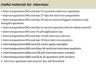 Useful materials for interview:
• interviewquestions360.com/top-25-scenarios-interview-questions
• interviewquestions360.com/top-25-tips-for-interview-preparation
• interviewquestions360.com/top-10-tips-to-answer-biggest-weakness-and-
strengths-questions
• interviewquestions360.com/tips-to-answer-question-tell-me-about-yourself
• interviewquestions360.com/16-job-application-tips
• interviewquestions360.com/top-14-job-interview-advices
• interviewquestions360.com/top-18-best-interview-practices
• interviewquestions360.com/25-career-goals-examples
• interviewquestions360.com/top-36-technical-interview-questions
• interviewquestions360.com/18-job-interview-exam-samples
• interviewquestions360.com/Q-A-25-questions-with-answers
• interview questions and answers free pdf download
 