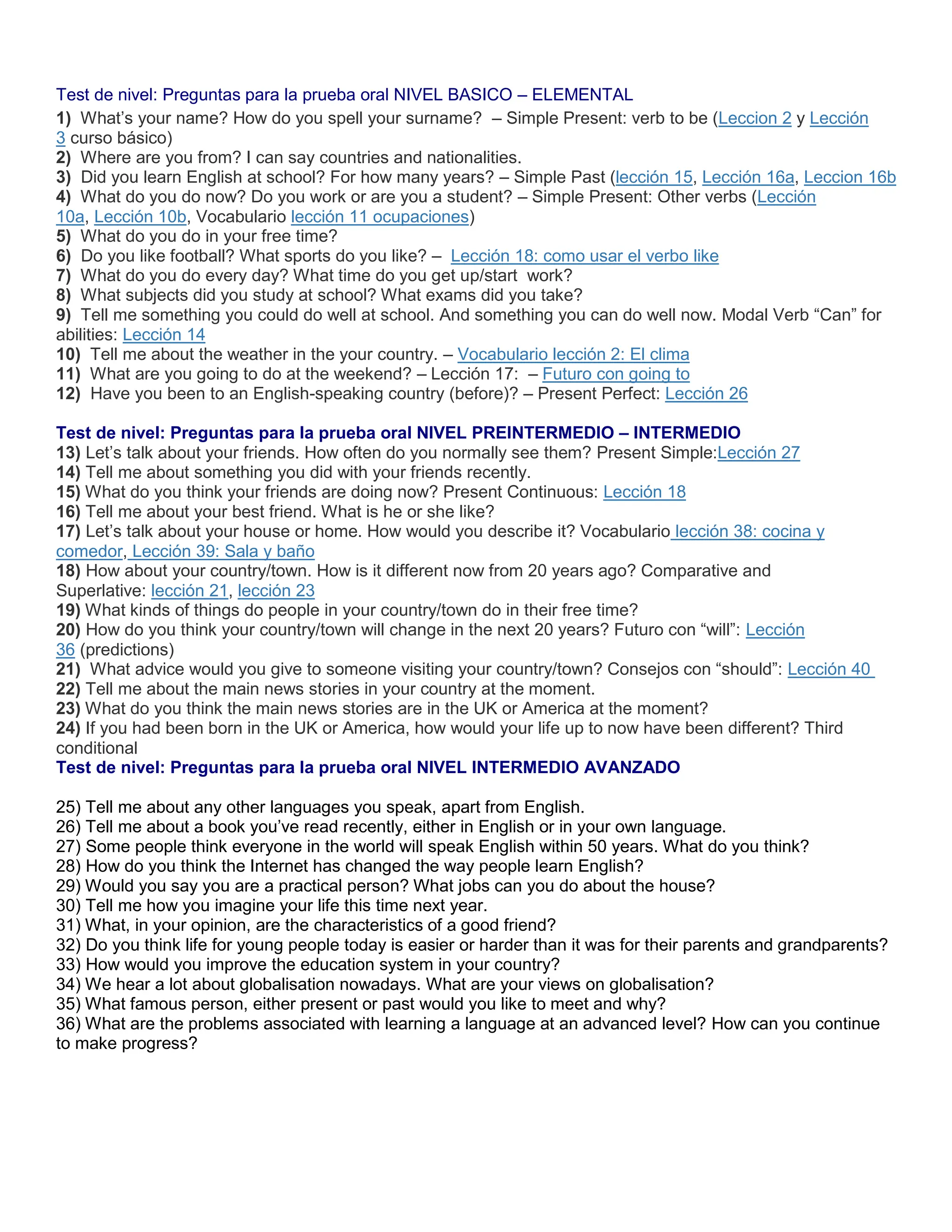 Test de nivel: Preguntas para la prueba oral NIVEL BASICO – ELEMENTAL
1) What’s your name? How do you spell your surname? – Simple Present: verb to be (Leccion 2 y Lección
3 curso básico)
2) Where are you from? I can say countries and nationalities.
3) Did you learn English at school? For how many years? – Simple Past (lección 15, Lección 16a, Leccion 16b
4) What do you do now? Do you work or are you a student? – Simple Present: Other verbs (Lección
10a, Lección 10b, Vocabulario lección 11 ocupaciones)
5) What do you do in your free time?
6) Do you like football? What sports do you like? – Lección 18: como usar el verbo like
7) What do you do every day? What time do you get up/start work?
8) What subjects did you study at school? What exams did you take?
9) Tell me something you could do well at school. And something you can do well now. Modal Verb “Can” for
abilities: Lección 14
10) Tell me about the weather in the your country. – Vocabulario lección 2: El clima
11) What are you going to do at the weekend? – Lección 17: – Futuro con going to
12) Have you been to an English-speaking country (before)? – Present Perfect: Lección 26
Test de nivel: Preguntas para la prueba oral NIVEL PREINTERMEDIO – INTERMEDIO
13) Let’s talk about your friends. How often do you normally see them? Present Simple:Lección 27
14) Tell me about something you did with your friends recently.
15) What do you think your friends are doing now? Present Continuous: Lección 18
16) Tell me about your best friend. What is he or she like?
17) Let’s talk about your house or home. How would you describe it? Vocabulario lección 38: cocina y
comedor, Lección 39: Sala y baño
18) How about your country/town. How is it different now from 20 years ago? Comparative and
Superlative: lección 21, lección 23
19) What kinds of things do people in your country/town do in their free time?
20) How do you think your country/town will change in the next 20 years? Futuro con “will”: Lección
36 (predictions)
21) What advice would you give to someone visiting your country/town? Consejos con “should”: Lección 40
22) Tell me about the main news stories in your country at the moment.
23) What do you think the main news stories are in the UK or America at the moment?
24) If you had been born in the UK or America, how would your life up to now have been different? Third
conditional
Test de nivel: Preguntas para la prueba oral NIVEL INTERMEDIO AVANZADO
25) Tell me about any other languages you speak, apart from English.
26) Tell me about a book you’ve read recently, either in English or in your own language.
27) Some people think everyone in the world will speak English within 50 years. What do you think?
28) How do you think the Internet has changed the way people learn English?
29) Would you say you are a practical person? What jobs can you do about the house?
30) Tell me how you imagine your life this time next year.
31) What, in your opinion, are the characteristics of a good friend?
32) Do you think life for young people today is easier or harder than it was for their parents and grandparents?
33) How would you improve the education system in your country?
34) We hear a lot about globalisation nowadays. What are your views on globalisation?
35) What famous person, either present or past would you like to meet and why?
36) What are the problems associated with learning a language at an advanced level? How can you continue
to make progress?
 