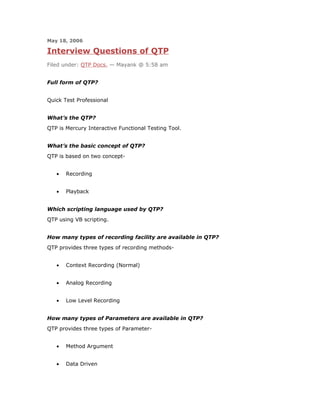 May 18, 2006

Interview Questions of QTP
Filed under: QTP Docs. — Mayank @ 5:58 am


Full form of QTP?


Quick Test Professional


What’s the QTP?
QTP is Mercury Interactive Functional Testing Tool.


What’s the basic concept of QTP?
QTP is based on two concept-


   •   Recording


   •   Playback


Which scripting language used by QTP?
QTP using VB scripting.


How many types of recording facility are available in QTP?
QTP provides three types of recording methods-


   •   Context Recording (Normal)


   •   Analog Recording


   •   Low Level Recording


How many types of Parameters are available in QTP?
QTP provides three types of Parameter-


   •   Method Argument


   •   Data Driven
 
