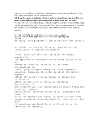 read-only in the calling test, but you can choose to use a local, editable copy of the
Data Table information for the external action.
25. I want to open a Notepad window without recording a test and I do not
want to use System utility Run command as well. How do I do this?
You can still make the notepad open without using the record or System utility script,
just by mentioning the path of the notepad “( i.e. where the notepad.exe is stored in
the system) in the “Windows Applications Tab” of the “Record and Run Settings
window.

how qtp identify two objects having same name, supose
objects are in same page also with same name,specify spl
feature.
BY using index property u can define the same objects

QuickTest can use the following types of ordinal
identifiers to identify an object:

Index. Indicates the order in which the object
appears in
the application code relative to other objects with
an
otherwise identical description. For more
information, see
Identifying an Object Using the Index Property.
Location. Indicates the order in which the object
appears
within the parent window, frame, or dialog box
relative to
other objects with an otherwise identical
description. For
more information, see Identifying an Object Using the
Location Property.
CreationTime. (Browser object only.) Indicates the
order in
which the browser was opened relative to other open
browsers with an otherwise identical description. For
more
information, see Identifying an Object Using the
CreationTime Property.
 