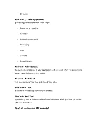 •   Dynamic


What’s the QTP testing process?
QTP testing process consist of seven steps-


   •   Preparing to recoding


   •   Recording


   •   Enhancing your script


   •   Debugging


   •   Run


   •   Analyze


   •   Report Defects


What’s the Active Screen?
It provides the snapshots of your application as it appeared when you performed a
certain steps during recording session.


What’s the Test Pane?
Test Pane contains Tree View and Expert View tabs.


What’s Data Table?
It assists to you about parameterizing the test.


What’s the Test Tree?
It provides graphical representation of your operations which you have performed
with your application.


Which all environment QTP supports?
 