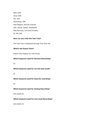 ERP/ CRM
Java/ J2EE
VB, .NET
Multimedia, XML
Web Objects, ActiveX controls
SAP, Oracle, Siebel, PeopleSoft
Web Services, Terminal Emulator
IE, NN, AOL


How can you view the Test Tree?


The Test Tree is displayed through Tree View tab.


What’s the Expert View?


Expert View display the Test Script.


Which keyword used for Nornam Recording?


F3


Which keyword used for run the test script?


F5


Which keyword used for stop the recording?


F4


Which keyword used for Analog Recording?


Ctrl+Shift+F4


Which keyword used for Low Level Recording?


Ctrl+Shift+F3
 