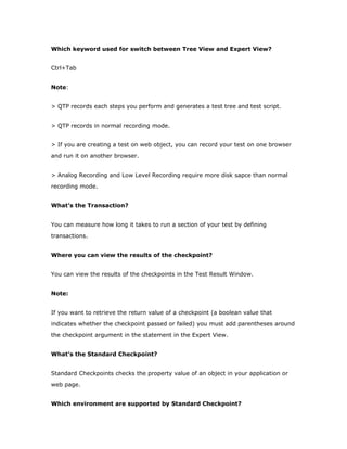 Which keyword used for switch between Tree View and Expert View?


Ctrl+Tab


Note:


> QTP records each steps you perform and generates a test tree and test script.


> QTP records in normal recording mode.


> If you are creating a test on web object, you can record your test on one browser
and run it on another browser.


> Analog Recording and Low Level Recording require more disk sapce than normal
recording mode.


What’s the Transaction?


You can measure how long it takes to run a section of your test by defining
transactions.


Where you can view the results of the checkpoint?


You can view the results of the checkpoints in the Test Result Window.


Note:


If you want to retrieve the return value of a checkpoint (a boolean value that
indicates whether the checkpoint passed or failed) you must add parentheses around
the checkpoint argument in the statement in the Expert View.


What’s the Standard Checkpoint?


Standard Checkpoints checks the property value of an object in your application or
web page.


Which environment are supported by Standard Checkpoint?
 