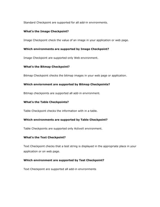 Standard Checkpoint are supported for all add-in environments.


What’s the Image Checkpoint?


Image Checkpoint check the value of an image in your application or web page.


Which environments are supported by Image Checkpoint?


Image Checkpoint are supported only Web environment.


What’s the Bitmap Checkpoint?


Bitmap Checkpoint checks the bitmap images in your web page or application.


Which enviornment are supported by Bitmap Checkpoints?


Bitmap checkpoints are supported all add-in environment.


What’s the Table Checkpoints?


Table Checkpoint checks the information with in a table.


Which environments are supported by Table Checkpoint?


Table Checkpoints are supported only ActiveX environment.


What’s the Text Checkpoint?


Text Checkpoint checks that a test string is displayed in the appropriate place in your
application or on web page.


Which environment are supported by Test Checkpoint?


Text Checkpoint are supported all add-in environments
 