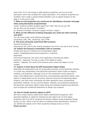 class it fits. If it is not enough it adds assistive properties, one by one to the
description until it has compiled the unique description. If no assistive properties are
available, then it adds a special Ordianl identifier such as objects location on the
page or in the source code.
7. What are the properties you would use for identifying a browser and page
when using descriptive programming?
“name” would be another property apart from “title” that we can use. OR
We can also use the property “micClass”.
ex: Browser(“micClass:=browser”).page(“micClass:=page”)
8. What are the different scripting languages you could use when working
with QTP?
You can write scripts using following languages:
Visual Basic (VB), XML, JavaScript, Java, HTML
9. Tell some commonly used Excel VBA functions.
Common functions are:
Coloring the cell, Auto fit cell, setting navigation from link in one cell to other saving
10. Explain the keyword createobject with an example.
Creates and returns a reference to an Automation object
syntax: CreateObject(servername.typename [, location])
Arguments
servername:Required. The name of the application providing the object.
typename : Required. The type or class of the object to create.
location : Optional. The name of the network server where the object is to be
created.
11. Explain in brief about the QTP Automation Object Model.
Essentially all configuration and run functionality provided via the QuickTest interface
is in some way represented in the QuickTest automation object model via objects,
methods, and properties. Although a one-on-one comparison cannot always be
made, most dialog boxes in QuickTest have a corresponding automation object, most
options in dialog boxes can be set and/or retrieved using the corresponding object
property, and most menu commands and other operations have corresponding
automation methods. You can use the objects, methods, and properties exposed by
the QuickTest automation object model, along with standard programming elements
such as loops and conditional statements to design your program.


12. How to handle dynamic objects in QTP?
QTP has a unique feature called Smart Object Identification/recognition. QTP
generally identifies an object by matching its test object and run time object
properties. QTP may fail to recognize the dynamic objects whose properties change
during run time. Hence it has an option of enabling Smart Identification, wherein it
can identify the objects even if their properties changes during run time.
Check out this:
 