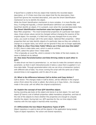 If QuickTest is unable to find any object that matches the recorded object
description, or if it finds more than one object that fits the description, then
QuickTest ignores the recorded description, and uses the Smart Identification
mechanism to try to identify the object.
While the Smart Identification mechanism is more complex, it is more flexible, and
thus, if configured logically, a Smart Identification definition can probably help
QuickTest identify an object, if it is present, even when the recorded description fails.
The Smart Identification mechanism uses two types of properties:
Base filter properties – The most fundamental properties of a particular test object
class; those whose values cannot be changed without changing the essence of the
original object. For example, if a Web link’s tag was changed from to any other
value, you could no longer call it the same object. Optional filter properties – Other
properties that can help identify objects of a particular class as they are unlikely to
change on a regular basis, but which can be ignored if they are no longer applicable.
13. What is a Run-Time Data Table? Where can I find and view this table?
In QTP, there is data table used, which is used at runtime.
-In QTP, select the option View->Data table.
-This is basically an excel file, which is stored in the folder of the test created, its
name is Default.xls by default.
14. How does Parameterization and Data-Driving relate to each other in
QTP?
To data driven we have to parameterize. i.e. we have to make the constant value as
parameter, so that in each interaction(cycle) it takes a value that is supplied in run-
time data table. Through parameterization only we can drive a transaction (action)
with different sets of data. You know running the script with the same set of data
several times is not suggested, and it’s also of no use.


15. What is the difference between Call to Action and Copy Action.?
Call to Action: The changes made in Call to Action, will be reflected in the original
action (from where the script is called). But where as in Copy Action , the changes
made in the script ,will not effect the original script(Action)


16. Explain the concept of how QTP identifies object.
During recording qtp looks at the object and stores it as test object. For each test
object QT learns a set of default properties called mandatory properties, and look at
the rest of the objects to check whether this properties are enough to uniquely
identify the object. During test run, QTP searches for the run time objects that
matches with the test object it learned while recording.


17. Differentiate the two Object Repository Types of QTP.
Object repository is used to store all the objects in the application being tested.
Types of object repository: Per action and shared repository.
 
