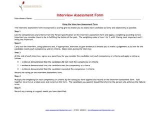 Interview Assessment Form
Interviewers Name: _____________________________                _____________________________            _____________________________

                                                    Using the Interview Assessment Form
The interview assessment form incorporates a scoring grid to enable you to assess each candidate as fairly and objectively as possible.
Step 1
List the competencies and criteria from the Person Specification on the interview assessment form and apply a weighting according to how
important you consider them to be in fulfilling the duties of the post. The weighting scale is from 1 to 3, with 3 being most important and 1
being less important.
Step 2
Carry out the interview, using questions and, if appropriate, exercises to gain evidence to enable you to make a judgement as to how far the
candidate meets each competency and/or criteria. Make notes during the interview
Step 3
At the end of each interview, agree as a panel how far you consider the candidate met each competency or criteria and apply a rating as
follows :
   0 = evidence demonstrated that the candidate did not meet the competency or criteria
   1 = evidence demonstrated that the candidate met the competency or criteria
   2 = evidence demonstrated that the candidate exceeded the competency / criteria
Record the rating on the Interview Assessment form.
Step 4
Multiply the weighting for each competency or criteria by the rating you have applied and record on the interview assessment form. Add
together to arrive at a total score and record on the form. The candidate you appoint should therefore be the person who achieves the highest
score.
Step 5
Record any training or support needs you have identified.




                                  www.assessment4potential.com | 07801 689801 | lynn@assessment4potential.com
 
