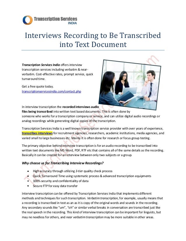 Interviews Recording to Be Transcribed
into Text Document
Transcription Services India offers interview
transcription services including verbatim & near-
verbatim. Cost-effective rates, prompt service, quick
turnaround time.
Get a free quote today.
transcriptionservicesindia.com/contact.php
In interview transcription the recorded interviews audio
files being transcribed into written text based documents. This is often done by
someone who works for a transcription company or service, and can utilize digital audio recordings or
analog recordings while generating digital copies of the transcription.
Transcription Services India is a well known transcription service provider with over years of experience,
transcribes interviews for recruitment agencies, researchers, academic institutions, media agencies, and
varied small to large businesses etc. Mainly it is often done for research or focus group testing.
The primary objective behind interview transcription is for an audio recording to be transcribed into
written text documents like MS Word, PDF, RTF etc that contains all of the same details as the recording.
Basically it can be created for an interview between only two subjects or a group.
Why choose us for Transcribing Interview Recordings?
High accuracy through utilizing 3-tier quality check process
Quick Turnaround Time using systematic process & advanced transcription equipments
100% security and confidentiality of data
Secure FTP for easy data transfer
Interview transcription can be offered by Transcription Services India that implements different
methods and techniques for such transcription. Verbatim transcription, for example, usually means that
a recording is transcribed in text as an as it is copy of the original words and sounds in the recording.
Any secondary sounds like “um”, “oh” or similar verbal breaks in conversation are transcribed just like
the real speech in the recording. This kind of interview transcription can be important for linguists, but
may ne needless for others, and near verbatim transcription may be more suitable in other areas.
 