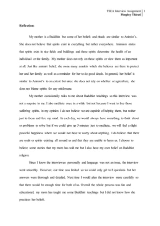TSEA Interview Assignment
Pimploy Thirati
1
Reflection:
My mother is a Buddhist but some of her beliefs and rituals are similar to Animist’s.
She does not believe that spirits exist in everything but rather everywhere. Animism states
that spirits exist in rice fields and buildings and these spirits determine the health of an
individual or the family. My mother does not rely on these spirits or view them as important
at all. Just like animist belief, she owns many amulets which she believes are there to protect
her and her family as well as a reminder for her to do good deeds. In general, her belief is
similar to Animist’s to an extent but since she does not rely on whether or agriculture, she
does not blame spirits for any misfortune.
My mother occasionally talks to me about Buddhist teachings so this interview was
not a surprise to me. I also meditate once in a while but not because I want to free those
suffering spirits, in my opinion I do not believe we are capable of helping them, but rather
just to focus and free my mind. In each day, we would always have something to think about
or problems to solve but if we could give up 5 minutes just to meditate, we will feel a slight
peaceful happiness where we would not have to worry about anything. I do believe that there
are souls or spirits existing all around us and that they are unable to harm us. I choose to
believe some stories that my mom has told me but I also have my own belief on Buddhist
religion.
Since I know the interviewee personally and language was not an issue, the interview
went smoothly. However, our time was limited so we could only get to 8 questions but her
answers were thorough and detailed. Next time I would plan the interview more carefully so
that there would be enough time for both of us. Overall the whole process was fun and
educational; my mom has taught me some Buddhist teachings but I did not know how she
practices her beliefs.
 