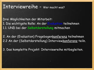 Interviewreihe -           Wer macht was?



Drei Möglichkeiten der Mitarbeit:
1. Die wichtigste Rolle: An der Evaluation teilnehmen
1.1. UND bei der Selbstdarstellung mitmachen

2. An der (Evaluation) Fragebogenkonferenz teilnehmen 
2.2 An der (Selbstdarstellung) Interviewkonferenz teiln.
 
3. Das komplette Projekt: Interviewreihe mitbegleiten.
  
 