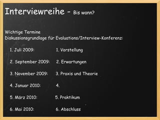 Interviewreihe -                   Bis wann?



Wichtige Termine
Diskussionsgrundlage für Evaluations/Interview-Konferenz:

    1. Juli 2009:                 1. Vorstellung
 
    2. September 2009:     2. Erwartungen
 
    3. November 2009:      3. Praxis und Theorie
 
    4. Januar 2010:            4.
 
    5. März 2010:              5. Praktikum
 
    6. Mai 2010:                 6. Abschluss
 