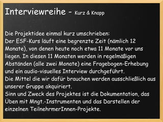 Interviewreihe -           Kurz & Knapp



Die Projektidee einmal kurz umschrieben:
Der ESF-Kurs läuft eine begrenzte Zeit (nämlich 12
Monate), von denen heute noch etwa 11 Monate vor uns
liegen. In diesen 11 Monaten werden in regelmäßigen
Abständen (alle zwei Monate) eine Fragebogen-Erhebung
und ein audio-visuelles Interview durchgeführt.
Die Mittel die wir dafür brauchen werden ausschließlich aus
unserer Gruppe akquiriert.
Sinn und Zweck des Projektes ist die Dokumentation, das
Üben mit Mngt.-Instrumenten und das Darstellen der
einzelnen TeilnehrmerInnen-Projekte.
 
 