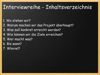 Interviewreihe - Inhaltsverzeichnis

1. Wo stehen wir? 
2. Warum machen wir das Projekt überhaupt?
3. Was soll konkret erreicht werden?
4. Wie können wir die Ziele erreichen? 
5. Wer macht was?
6. Bis wann?
7. Wieviel?
 