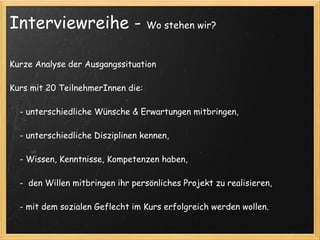 Interviewreihe -                    Wo stehen wir?



Kurze Analyse der Ausgangssituation
 
Kurs mit 20 TeilnehmerInnen die:
 
    - unterschiedliche Wünsche & Erwartungen mitbringen,
 
    - unterschiedliche Disziplinen kennen,
 
    - Wissen, Kenntnisse, Kompetenzen haben,
 
    -  den Willen mitbringen ihr persönliches Projekt zu realisieren, 
 
    - mit dem sozialen Geflecht im Kurs erfolgreich werden wollen.
 