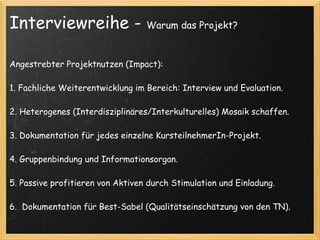 Interviewreihe -                  Warum das Projekt?



Angestrebter Projektnutzen (Impact):

1. Fachliche Weiterentwicklung im Bereich: Interview und Evaluation.

2. Heterogenes (Interdisziplinäres/Interkulturelles) Mosaik schaffen.
 
3. Dokumentation für jedes einzelne KursteilnehmerIn-Projekt.

4. Gruppenbindung und Informationsorgan.

5. Passive profitieren von Aktiven durch Stimulation und Einladung.
 
6.  Dokumentation für Best-Sabel (Qualitätseinschätzung von den TN).
 