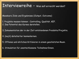 Interviewreihe -                   Was soll erreicht werden?



Messbare Ziele und Ergebnisse (Output, Outcome)

1. Projekte messen können : Controlling, Qualität, KEF.
2. Das Potential des Kurses darstellen.

3. Dokumentation der in der Zeit entstandenen Produkte/Projekte.

4. (noch) detailierter kennenlernen.

5. Offenes und ehrliches Kritisieren in einem geschützten Raum.

6. Stimulation für unentschlossene TeilnehmerInnen.
 