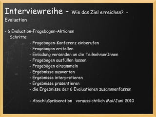 Interviewreihe -                     Wie das Ziel erreichen? -
Evaluation

- 6 Evaluation-Fragebogen-Aktionen
    Schritte:  
                    - Fragebogen-Konferenz einberufen
                    - Fragebogen erstellen
                    - Einladung versenden an die TeilnehmerInnen
                    - Fragebogen ausfüllen lassen
                    - Fragebögen einsammeln
                    - Ergebnisse auswerten 
                    - Ergebnisse interpretieren
                    - Ergebnisse präsentieren
                    - die Ergebnisse der 6 Evaluationen zusammenfassen 
                     
                    - Abschlußpräsenation   voraussichtlich Mai/Juni 2010
 