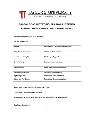 SCHOOL OF ARCHITECTURE, BUILDING AND DESIGN 
FOUNDATION IN NATURAL BUILD ENVIRONMENT 
PRESENTATION TITLE: CAFÉ CULTURE 
GROUP MEMBERS: 
Names Presentation / Research Report Roles. 
Gary Yeow Jinn Sheng History of Café Culture 
Lynette Law Yong Yi Challenges, Appendices 
Chew Yu Jing Background of both cafes 
Hariish Kumar Cover page, Recommendation 
Hyuh Minh Nhat Dinh Reference, Bibliography 
Ng Kheng Soon Similarities and Differences 
Adam Tan Yen Sheng Transcipts, Recommendation 
ENGLISH II / ENGLISH 2 (ELG 30605 / ENG 0205) 
LECTURER: CASSANDRA WIJESURIA 
SUBMISSION & PRESENTATION DATE: 3th December 2014 / Wednesday 
Table of Contents 2 
 