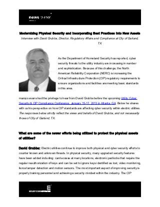 Modernizing Physical Security and Incorporating Best Practices Into New Assets
 Interview with David Grubbs, Director, Regulatory Affairs and Compliance at City of Garland,
                                                                TX




                                As the Department of Homeland Security has reported, cyber
                                security threats to the utility industry are increasing in number
                                and sophistication. Because of this challenge, the North
                                American Reliability Corporation (NERC) is increasing the
                                Critical Infrastructure Protection (CIP) regulatory requirements to
                                ensure organizations and facilities are meeting basic standards
                                in this area.


marcus evans had the privilege to hear from David Grubbs before the upcoming Utility Cyber
Security & CIP Compliance Conference, January 15-17, 2013 in Atlanta, GA. Below he shares
with us his perspective on how CIP standards are affecting cyber security within electric utilities.
The responses below strictly reflect the views and beliefs of David Grubbs, and not necessarily
those of City of Garland, TX.




What are some of the newer efforts being utilized to protect the physical assets
of utilities?


David Grubbs: Electric utilities continue to improve both physical and cyber security efforts to
counter known and unknown threats. In physical security, many upgraded security features
have been added including: card access at many locations, electronic padlocks that require the
regular reauthorization of keys and can be set to ignore keys identified as lost, video monitoring,
fence tamper detection and motion sensors. The most important aspect of improving security is
properly training personnel and achieving a security mindset within the industry. The CIP
 