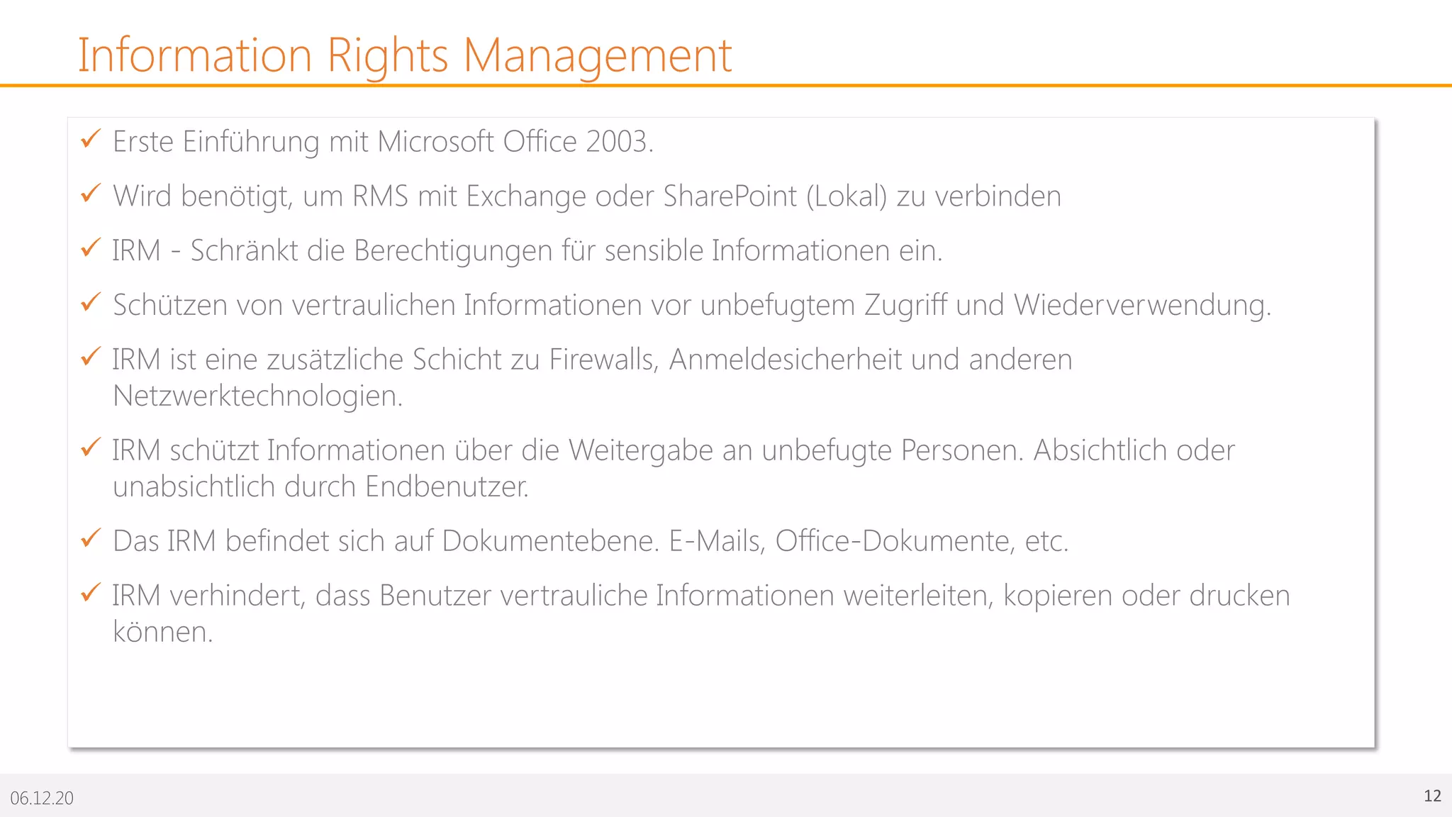 06.12.20 12
Information Rights Management
ü Erste Einführung mit Microsoft Office 2003.
ü Wird benötigt, um RMS mit Exchange oder SharePoint (Lokal) zu verbinden
ü IRM - Schränkt die Berechtigungen für sensible Informationen ein.
ü Schützen von vertraulichen Informationen vor unbefugtem Zugriff und Wiederverwendung.
ü IRM ist eine zusätzliche Schicht zu Firewalls, Anmeldesicherheit und anderen
Netzwerktechnologien.
ü IRM schützt Informationen über die Weitergabe an unbefugte Personen. Absichtlich oder
unabsichtlich durch Endbenutzer.
ü Das IRM befindet sich auf Dokumentebene. E-Mails, Office-Dokumente, etc.
ü IRM verhindert, dass Benutzer vertrauliche Informationen weiterleiten, kopieren oder drucken
können.
 