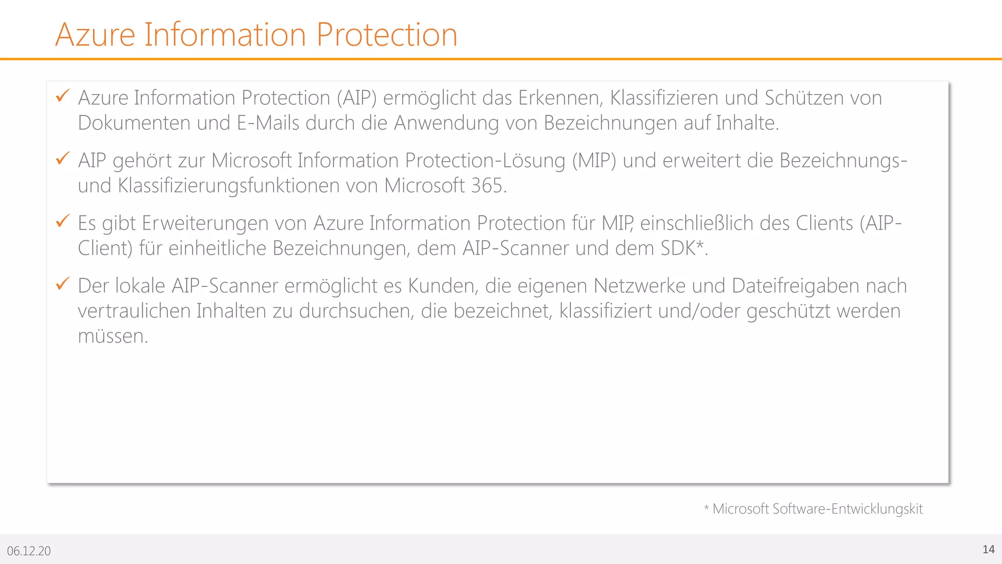 06.12.20 14
Azure Information Protection
ü Azure Information Protection (AIP) ermöglicht das Erkennen, Klassifizieren und Schützen von
Dokumenten und E-Mails durch die Anwendung von Bezeichnungen auf Inhalte.
ü AIP gehört zur Microsoft Information Protection-Lösung (MIP) und erweitert die Bezeichnungs-
und Klassifizierungsfunktionen von Microsoft 365.
ü Es gibt Erweiterungen von Azure Information Protection für MIP, einschließlich des Clients (AIP-
Client) für einheitliche Bezeichnungen, dem AIP-Scanner und dem SDK*.
ü Der lokale AIP-Scanner ermöglicht es Kunden, die eigenen Netzwerke und Dateifreigaben nach
vertraulichen Inhalten zu durchsuchen, die bezeichnet, klassifiziert und/oder geschützt werden
müssen.
* Microsoft Software-Entwicklungskit
 