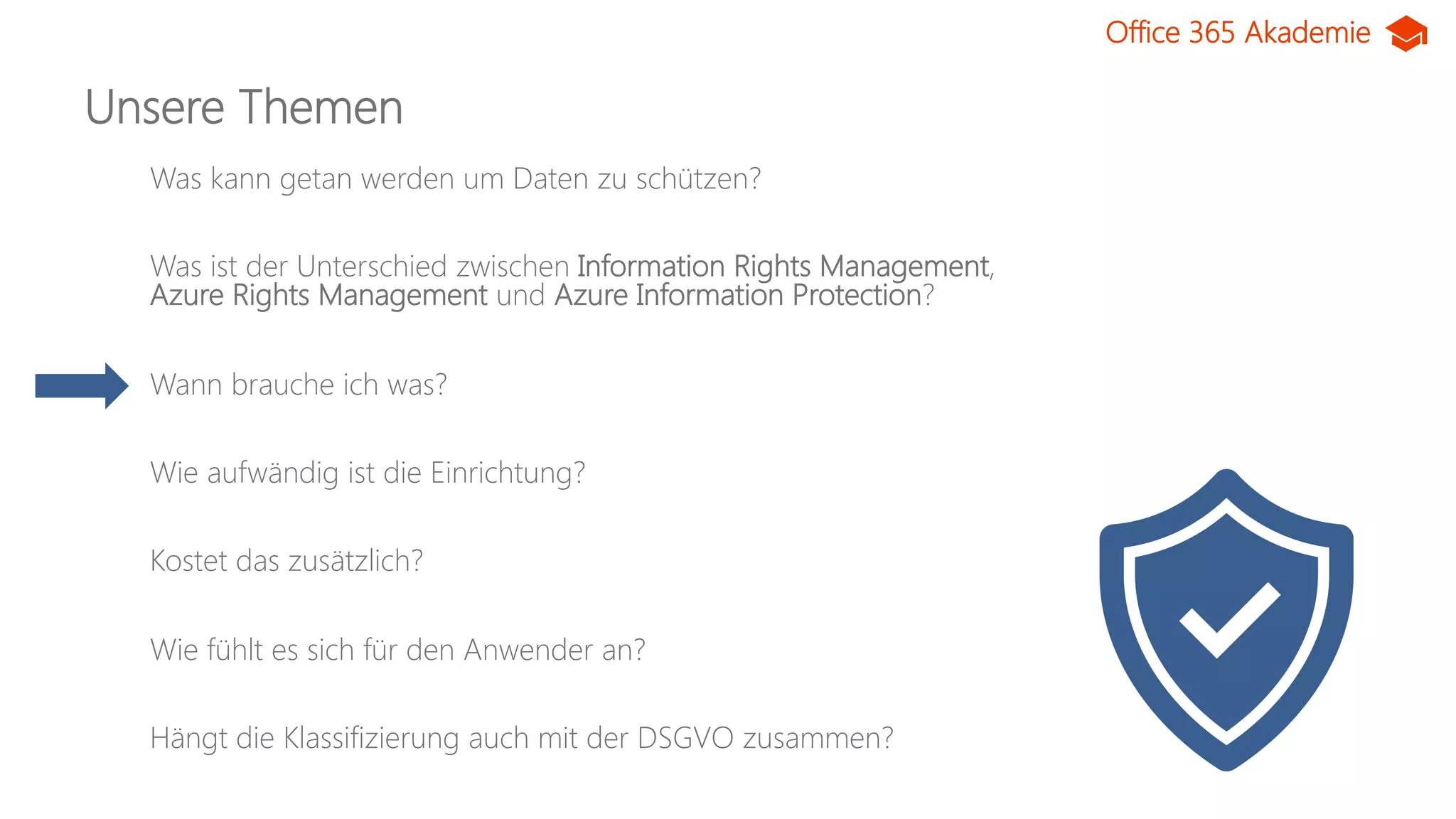 Office 365 Akademie
Unsere Themen
Was kann getan werden um Daten zu schützen?
Was ist der Unterschied zwischen Information Rights Management,
Azure Rights Management und Azure Information Protection?
Wann brauche ich was?
Wie aufwändig ist die Einrichtung?
Kostet das zusätzlich?
Wie fühlt es sich für den Anwender an?
Hängt die Klassifizierung auch mit der DSGVO zusammen?
 