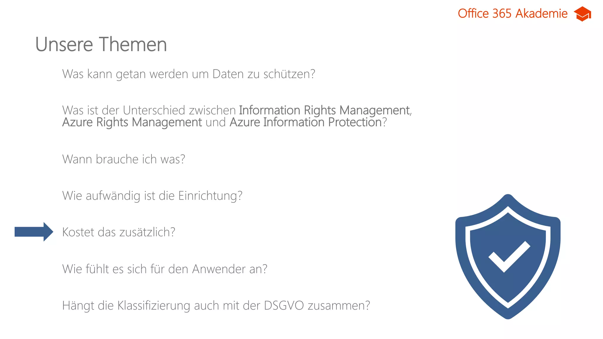 Office 365 Akademie
Unsere Themen
Was kann getan werden um Daten zu schützen?
Was ist der Unterschied zwischen Information Rights Management,
Azure Rights Management und Azure Information Protection?
Wann brauche ich was?
Wie aufwändig ist die Einrichtung?
Kostet das zusätzlich?
Wie fühlt es sich für den Anwender an?
Hängt die Klassifizierung auch mit der DSGVO zusammen?
 