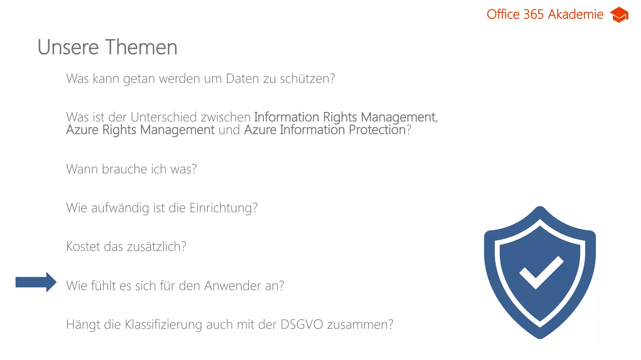 Office 365 Akademie
Unsere Themen
Was kann getan werden um Daten zu schützen?
Was ist der Unterschied zwischen Information Rights Management,
Azure Rights Management und Azure Information Protection?
Wann brauche ich was?
Wie aufwändig ist die Einrichtung?
Kostet das zusätzlich?
Wie fühlt es sich für den Anwender an?
Hängt die Klassifizierung auch mit der DSGVO zusammen?
 