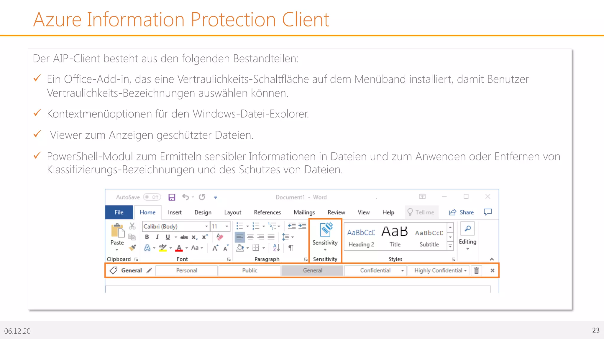06.12.20 23
Azure Information Protection Client
Der AIP-Client besteht aus den folgenden Bestandteilen:
ü Ein Office-Add-in, das eine Vertraulichkeits-Schaltfläche auf dem Menüband installiert, damit Benutzer
Vertraulichkeits-Bezeichnungen auswählen können.
ü Kontextmenüoptionen für den Windows-Datei-Explorer.
ü Viewer zum Anzeigen geschützter Dateien.
ü PowerShell-Modul zum Ermitteln sensibler Informationen in Dateien und zum Anwenden oder Entfernen von
Klassifizierungs-Bezeichnungen und des Schutzes von Dateien.
 
